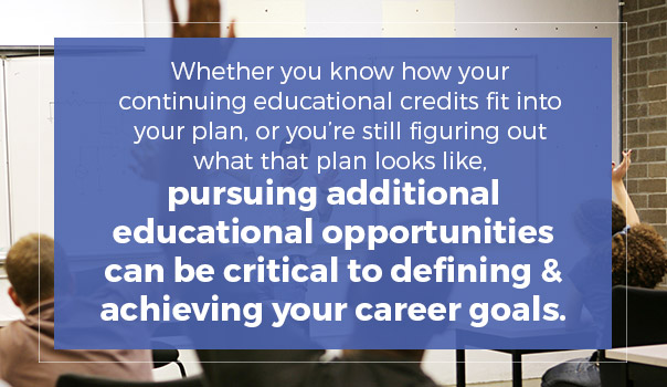 Whether you know how your continuing educational credits fit into your plan, or you're still figuring out what that plan looks like, pursuing additional educational opportunities can be criticalto defining and achieving your career goals